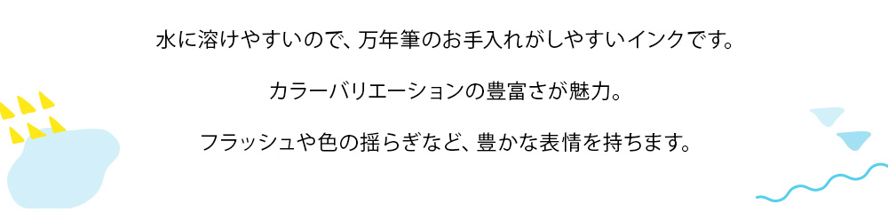 染料インクに付いてのご説明：水に溶けやすいので、万年筆のお手入れがしやすいインクです。カラーバリエーションの豊富さが魅力。フラッシュや色の揺らぎなど、豊かな表情を持ちます。