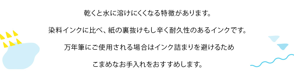 顔料インクに付いてのご説明：乾くと水に溶けにくくなる特徴があります。染料インクに比べ、紙の裏抜けもし辛く耐久性のあるインクです。万年筆にご使用される場合はインク詰まりを避けるためこまめなお手入れをおすすめします。