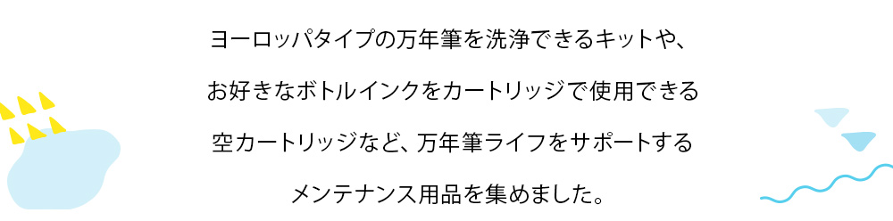 ヨーロッパタイプの万年筆を洗浄できるキットや、お好きなボトルインクをカートリッジで使用できる空カートリッジなど、万年筆ライフをサポートするメンテナンス用品を集めました。