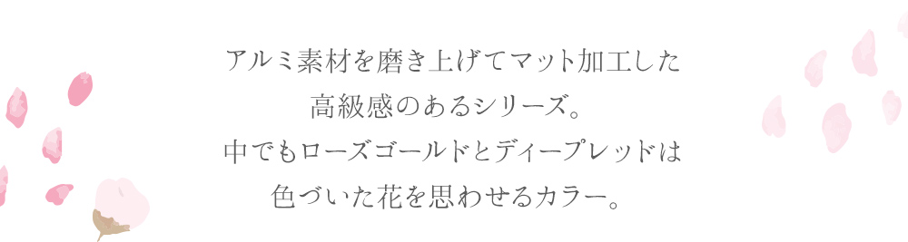 アルミ素材を磨き上げてマット加工した高級感のあるシリーズ。中でもローズゴールドとディープレッドは色づいた花を思わせるカラー。
