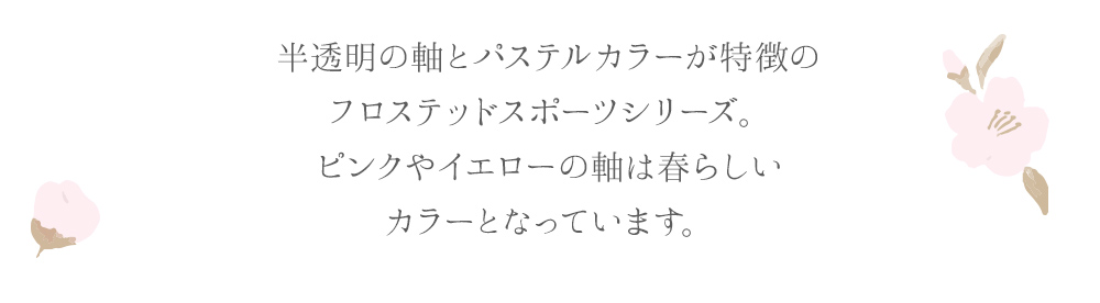 半透明の軸とパステルカラーが特徴のフロステッドスポーツシリーズ。ピンクやイエローの軸は春らしいカラーとなっています。