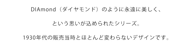 DIAmond（ダイヤモンド）のように永遠に美しく、という思いが込められたシリーズ。1930年代の販売当時とほとんど変わらないデザインです。