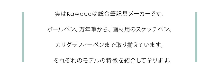 実はKawecoは総合筆記具メーカーです。ボールペン、万年筆から、画材用のスケッチペン、カリグラフィーペンまで取り揃えています。それぞれのモデルの特徴を紹介して参ります。